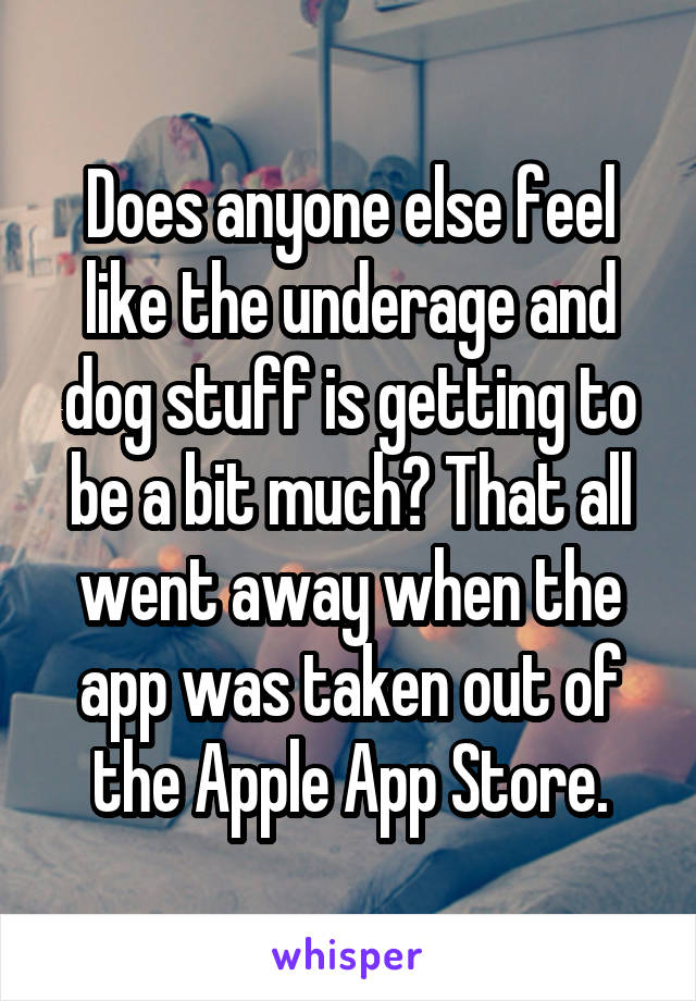 Does anyone else feel like the underage and dog stuff is getting to be a bit much? That all went away when the app was taken out of the Apple App Store.