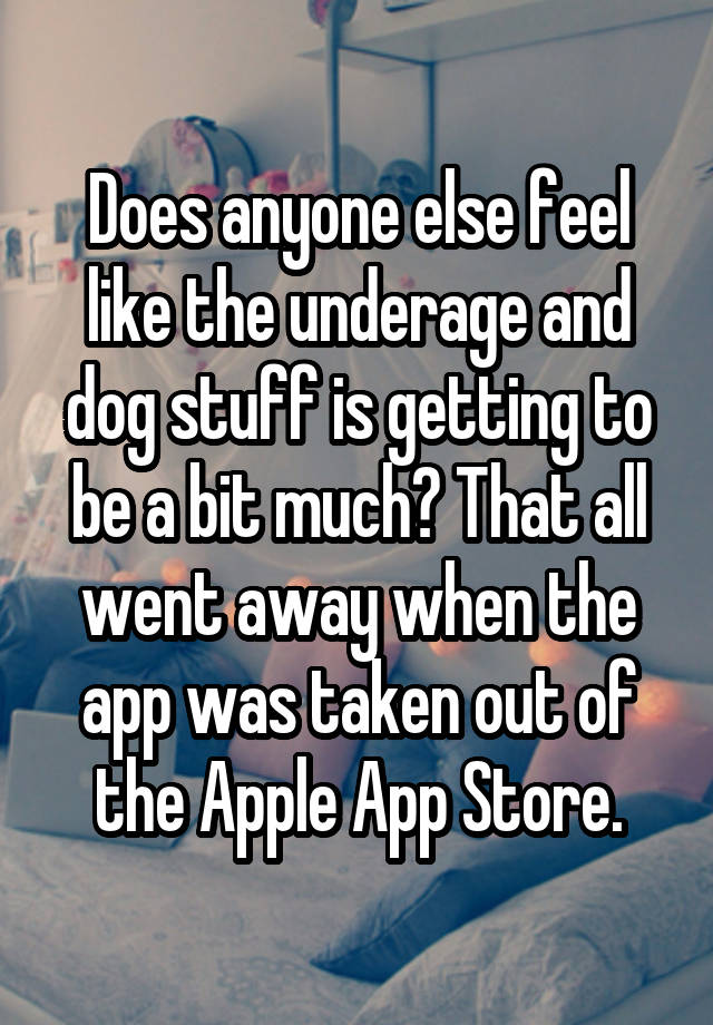 Does anyone else feel like the underage and dog stuff is getting to be a bit much? That all went away when the app was taken out of the Apple App Store.