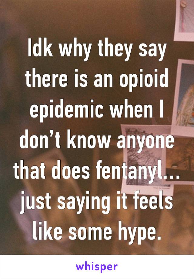 Idk why they say there is an opioid epidemic when I don’t know anyone that does fentanyl…  just saying it feels like some hype.