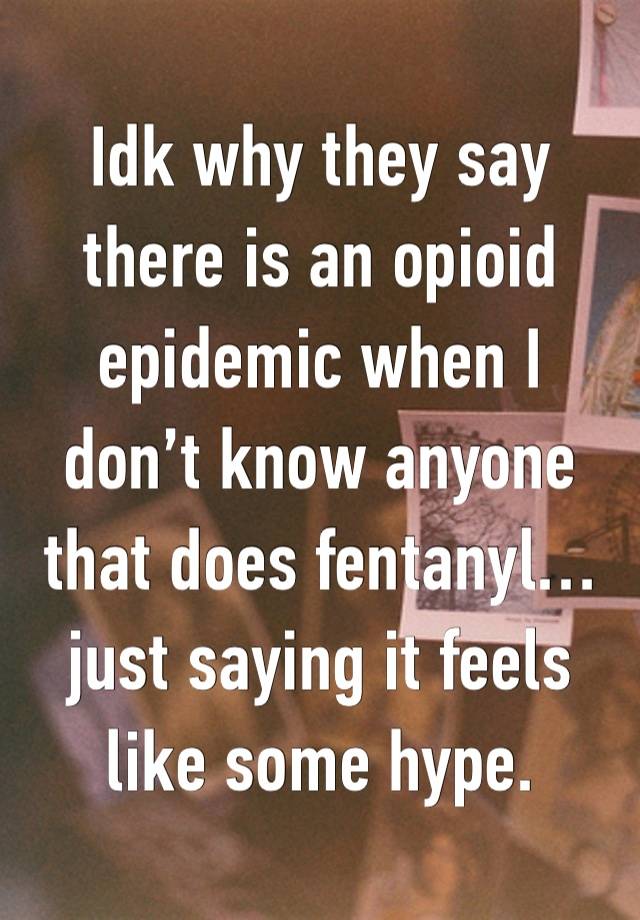 Idk why they say there is an opioid epidemic when I don’t know anyone that does fentanyl…  just saying it feels like some hype.