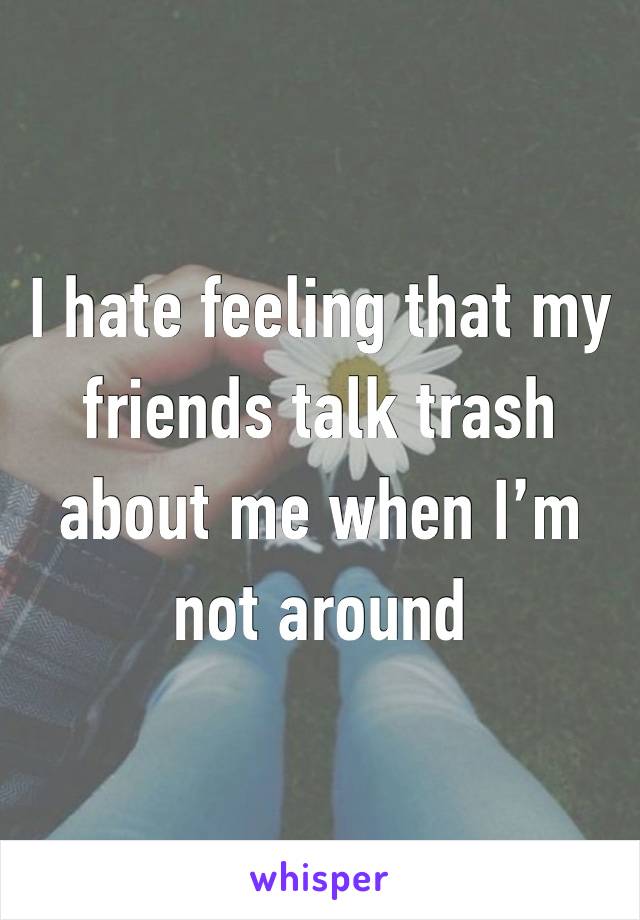 I hate feeling that my friends talk trash about me when I’m not around