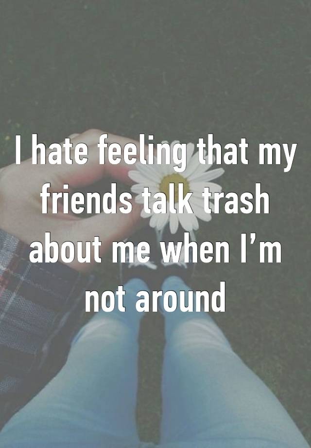 I hate feeling that my friends talk trash about me when I’m not around