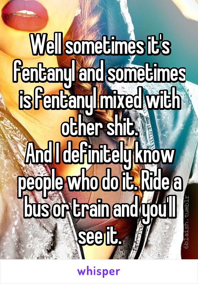 Well sometimes it's fentanyl and sometimes is fentanyl mixed with other shit.
And I definitely know people who do it. Ride a bus or train and you'll see it.