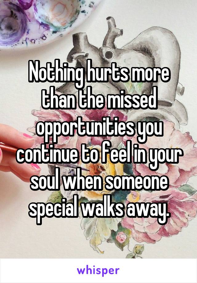 Nothing hurts more than the missed opportunities you continue to feel in your soul when someone special walks away.