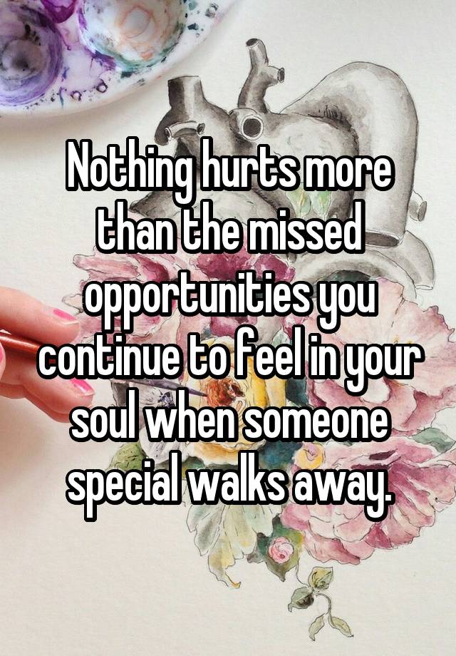 Nothing hurts more than the missed opportunities you continue to feel in your soul when someone special walks away.