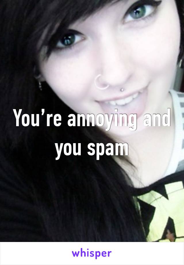 You’re annoying and you spam 