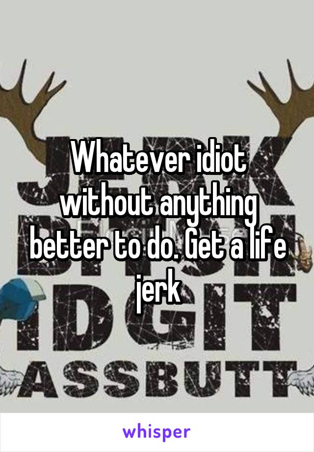 Whatever idiot without anything better to do. Get a life jerk