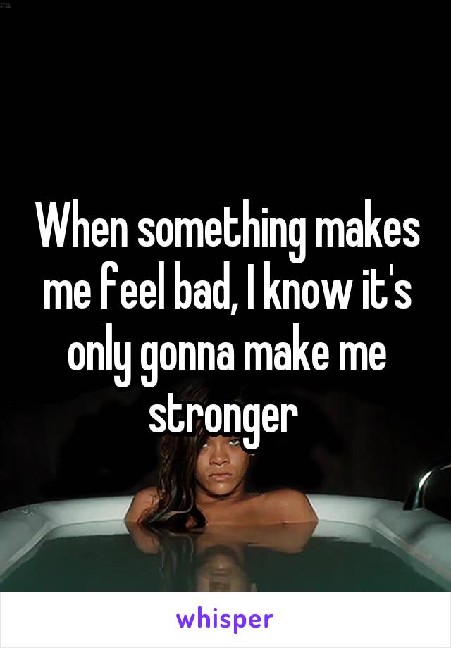 When something makes me feel bad, I know it's only gonna make me stronger 