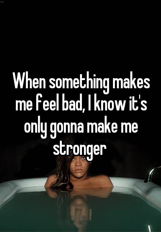 When something makes me feel bad, I know it's only gonna make me stronger 