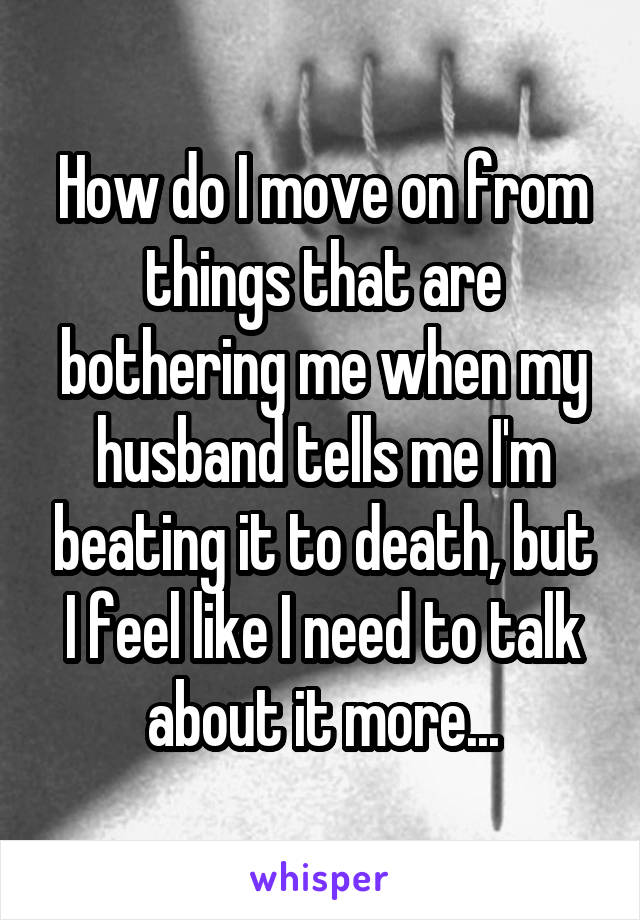 How do I move on from things that are bothering me when my husband tells me I'm beating it to death, but I feel like I need to talk about it more...