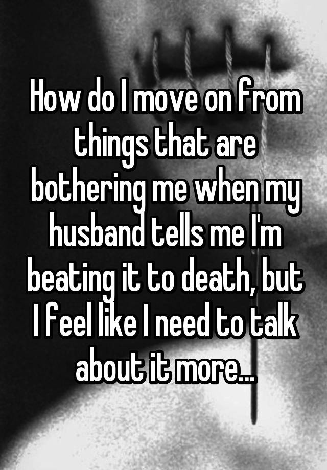 How do I move on from things that are bothering me when my husband tells me I'm beating it to death, but I feel like I need to talk about it more...