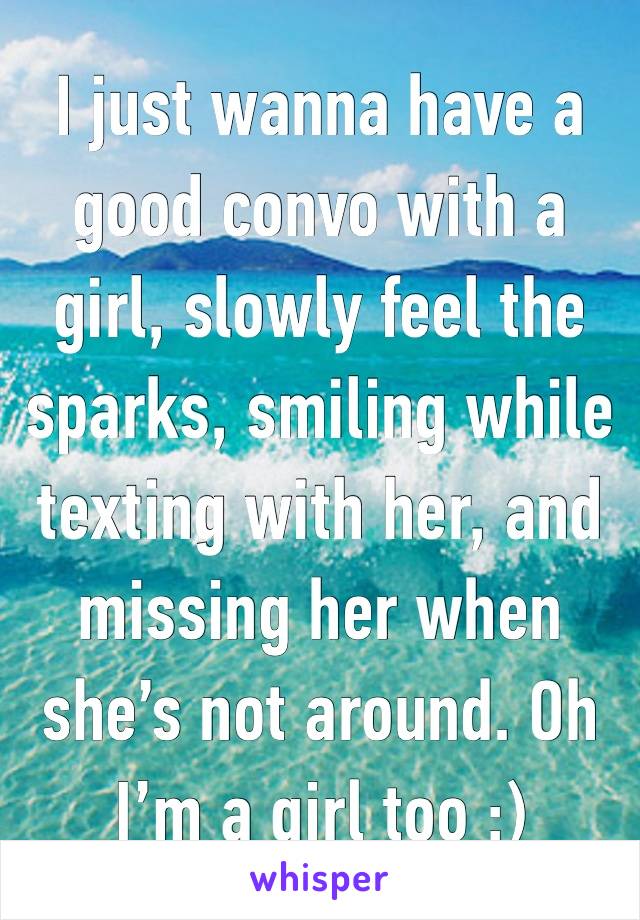 I just wanna have a good convo with a girl, slowly feel the sparks, smiling while texting with her, and missing her when she’s not around. Oh I’m a girl too ;)