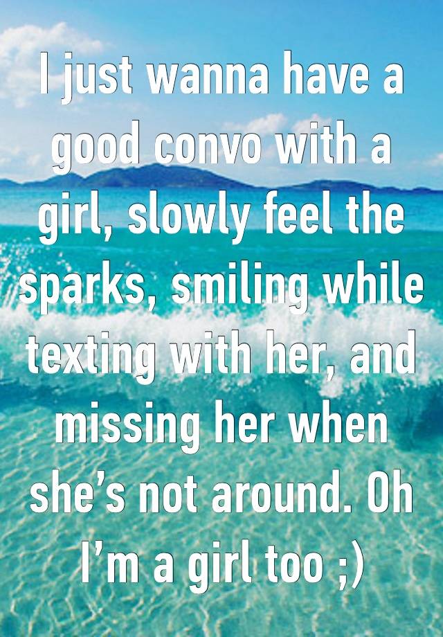 I just wanna have a good convo with a girl, slowly feel the sparks, smiling while texting with her, and missing her when she’s not around. Oh I’m a girl too ;)