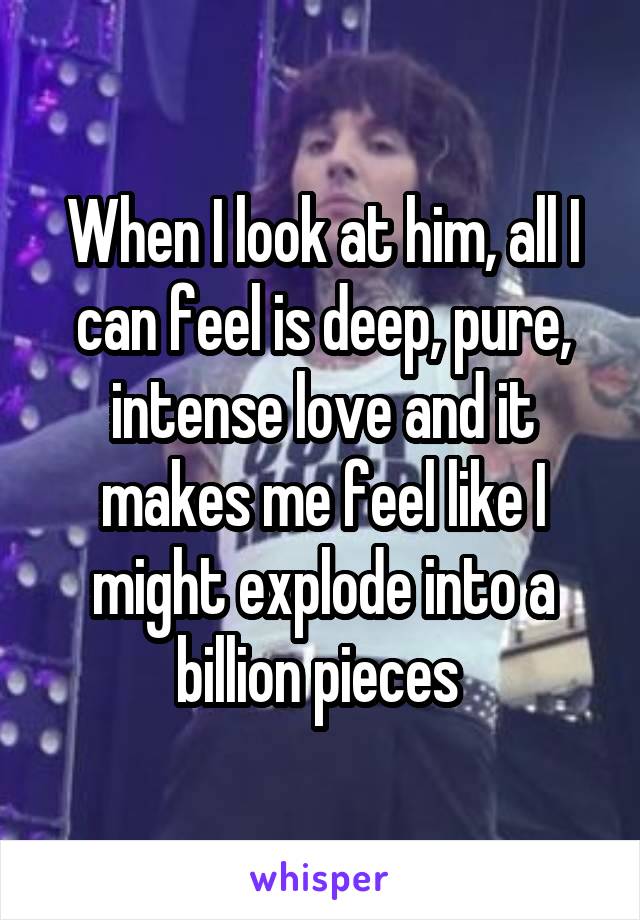 When I look at him, all I can feel is deep, pure, intense love and it makes me feel like I might explode into a billion pieces 