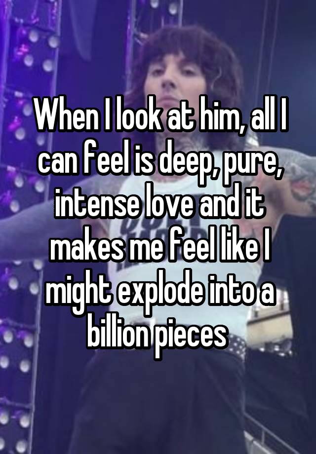 When I look at him, all I can feel is deep, pure, intense love and it makes me feel like I might explode into a billion pieces 