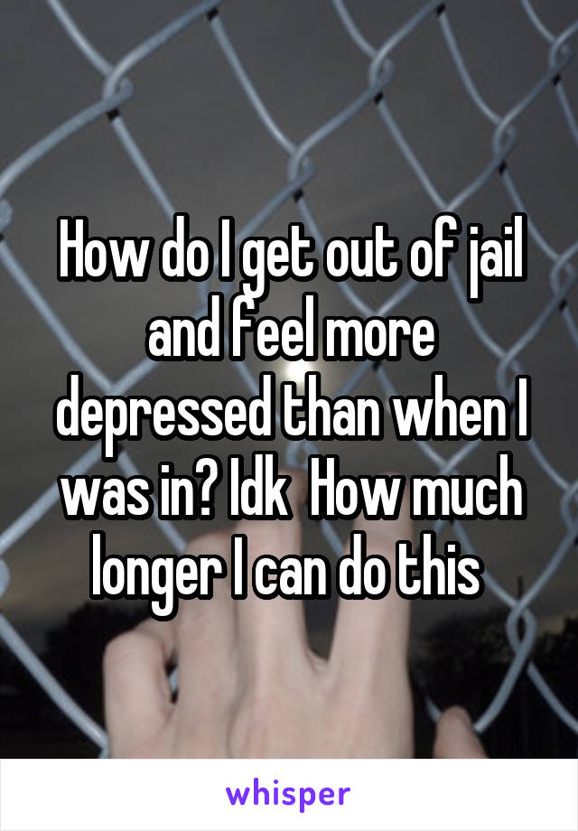 How do I get out of jail and feel more depressed than when I was in? Idk  How much longer I can do this 