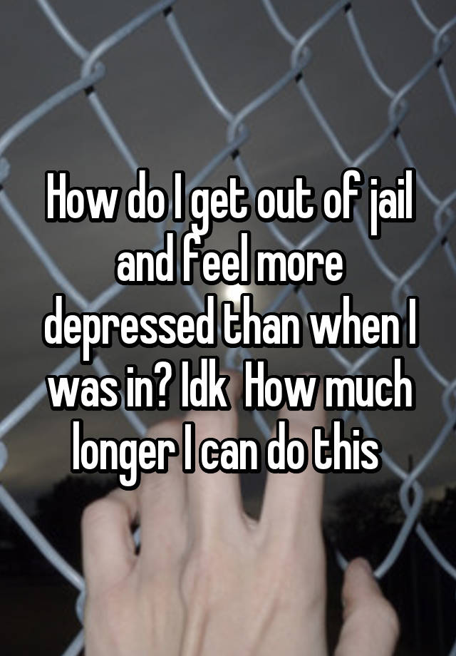 How do I get out of jail and feel more depressed than when I was in? Idk  How much longer I can do this 