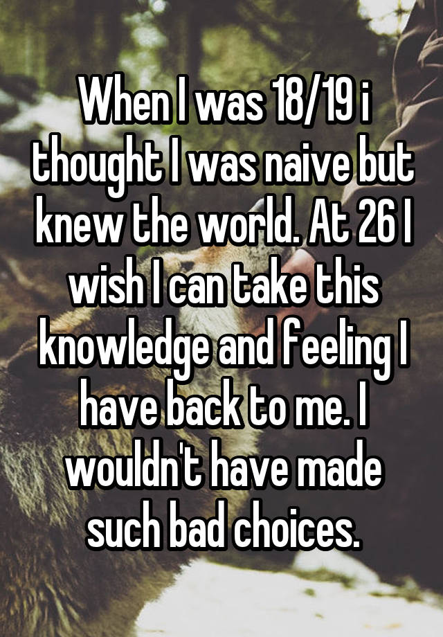 When I was 18/19 i thought I was naive but knew the world. At 26 I wish I can take this knowledge and feeling I have back to me. I wouldn't have made such bad choices.