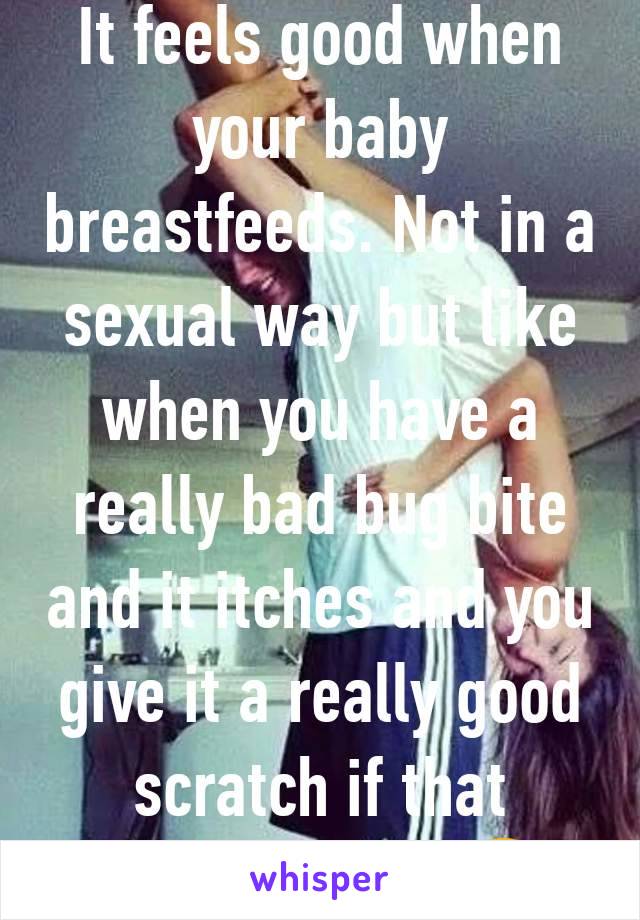 It feels good when your baby breastfeeds. Not in a sexual way but like when you have a really bad bug bite and it itches and you give it a really good scratch if that makes sense 🤣