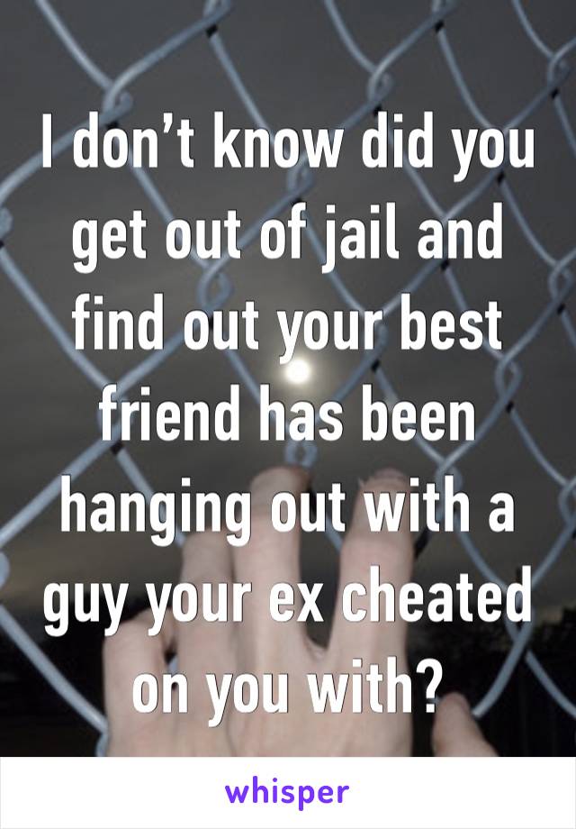 I don’t know did you get out of jail and find out your best friend has been hanging out with a guy your ex cheated on you with?