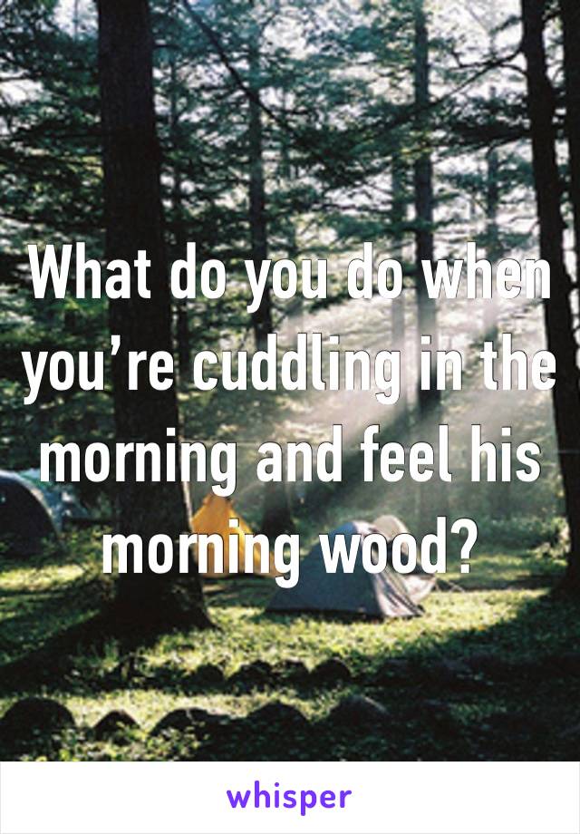 What do you do when you’re cuddling in the morning and feel his morning wood?