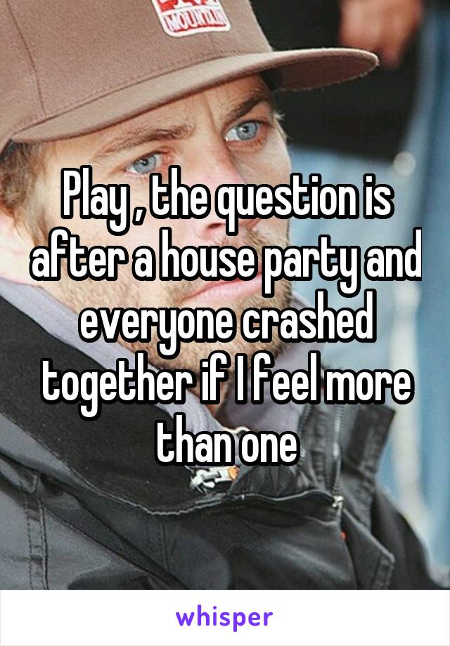 Play , the question is after a house party and everyone crashed together if I feel more than one