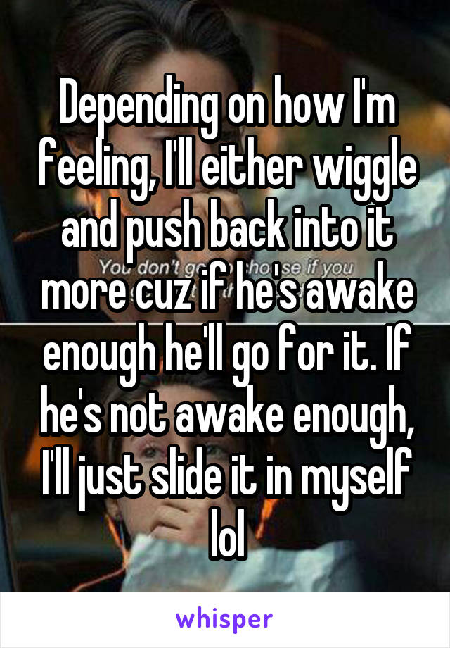 Depending on how I'm feeling, I'll either wiggle and push back into it more cuz if he's awake enough he'll go for it. If he's not awake enough, I'll just slide it in myself lol