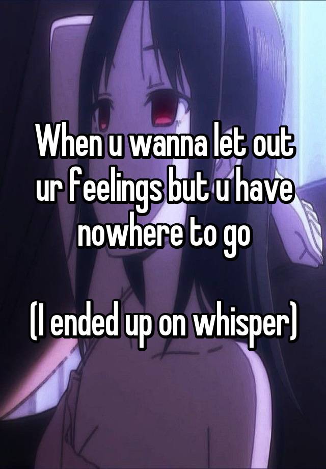 When u wanna let out ur feelings but u have nowhere to go

(I ended up on whisper)