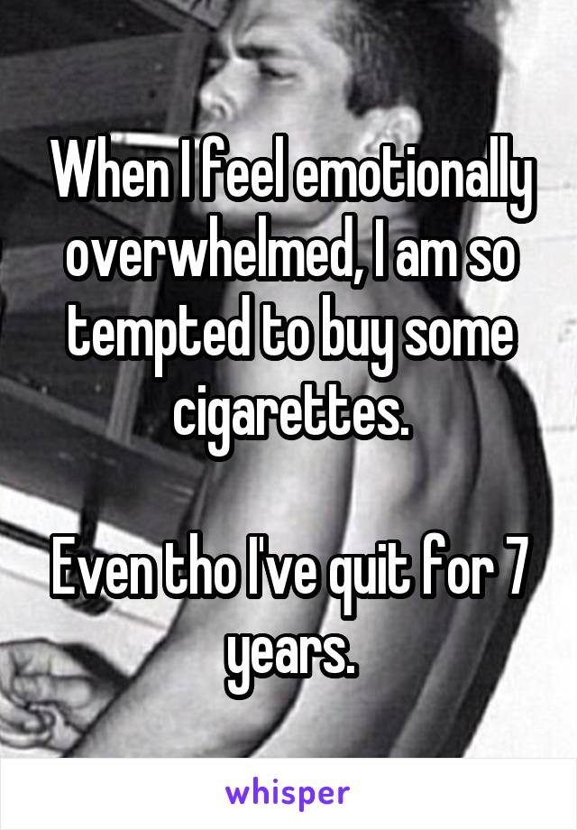 When I feel emotionally overwhelmed, I am so tempted to buy some cigarettes.

Even tho I've quit for 7 years.