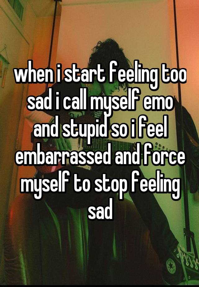 when i start feeling too sad i call myself emo and stupid so i feel embarrassed and force myself to stop feeling sad