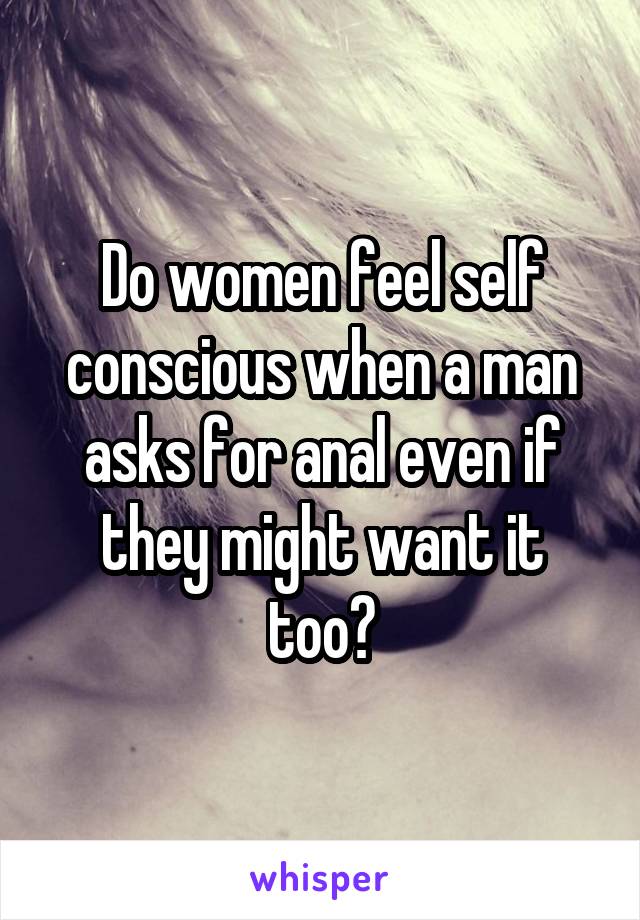 Do women feel self conscious when a man asks for anal even if they might want it too?