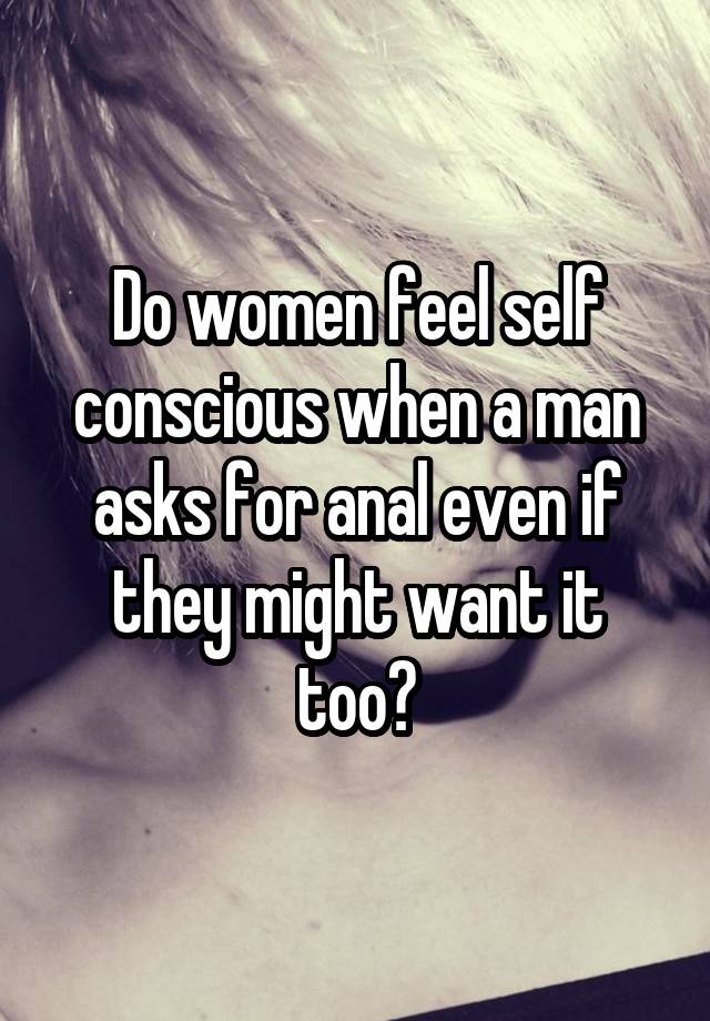 Do women feel self conscious when a man asks for anal even if they might want it too?