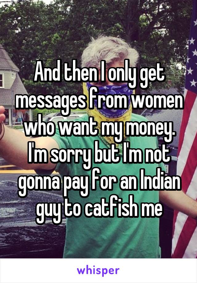 And then I only get messages from women who want my money. I'm sorry but I'm not gonna pay for an Indian guy to catfish me