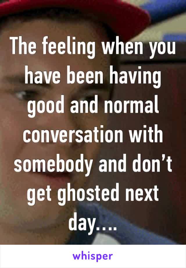 The feeling when you have been having good and normal conversation with somebody and don’t get ghosted next day….