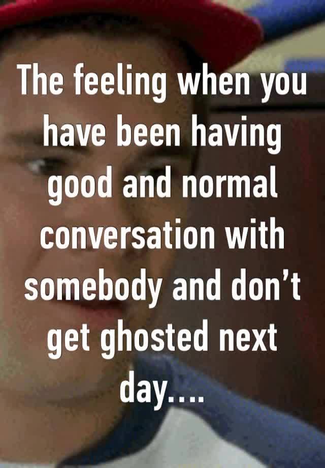 The feeling when you have been having good and normal conversation with somebody and don’t get ghosted next day….