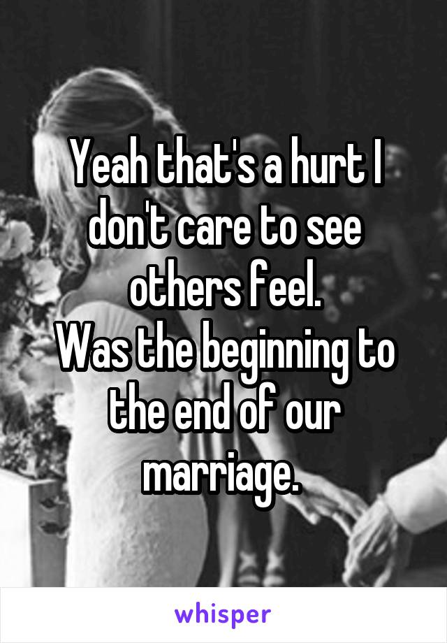 Yeah that's a hurt I don't care to see others feel.
Was the beginning to the end of our marriage. 