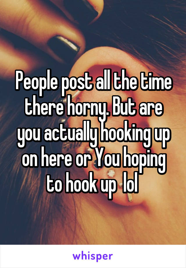 People post all the time there horny. But are you actually hooking up on here or You hoping to hook up  lol 