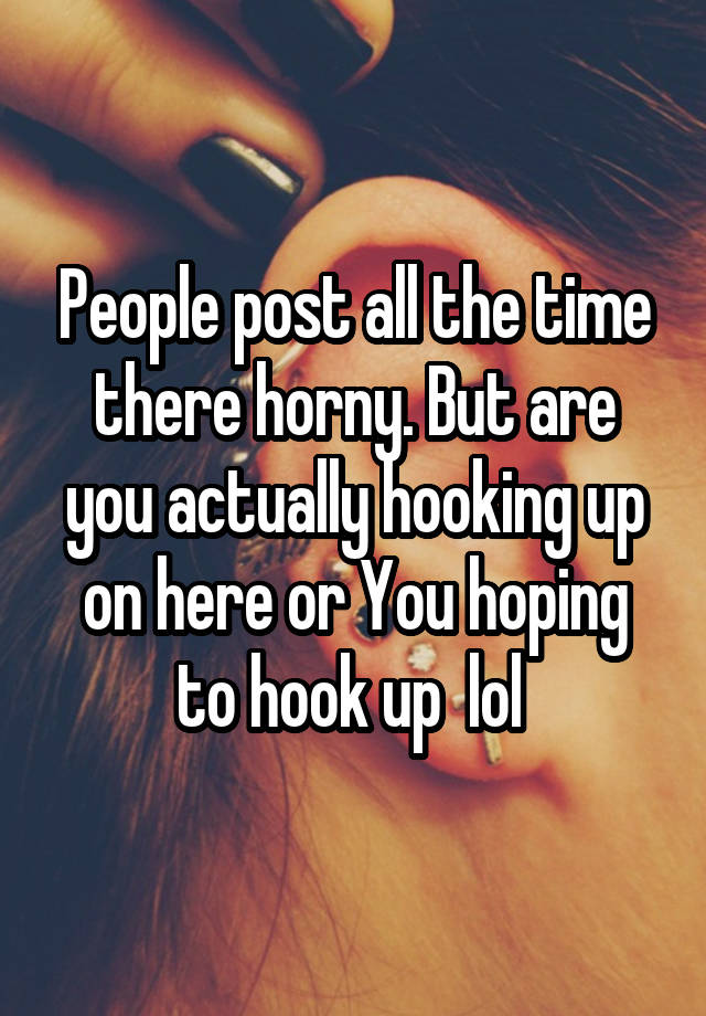 People post all the time there horny. But are you actually hooking up on here or You hoping to hook up  lol 