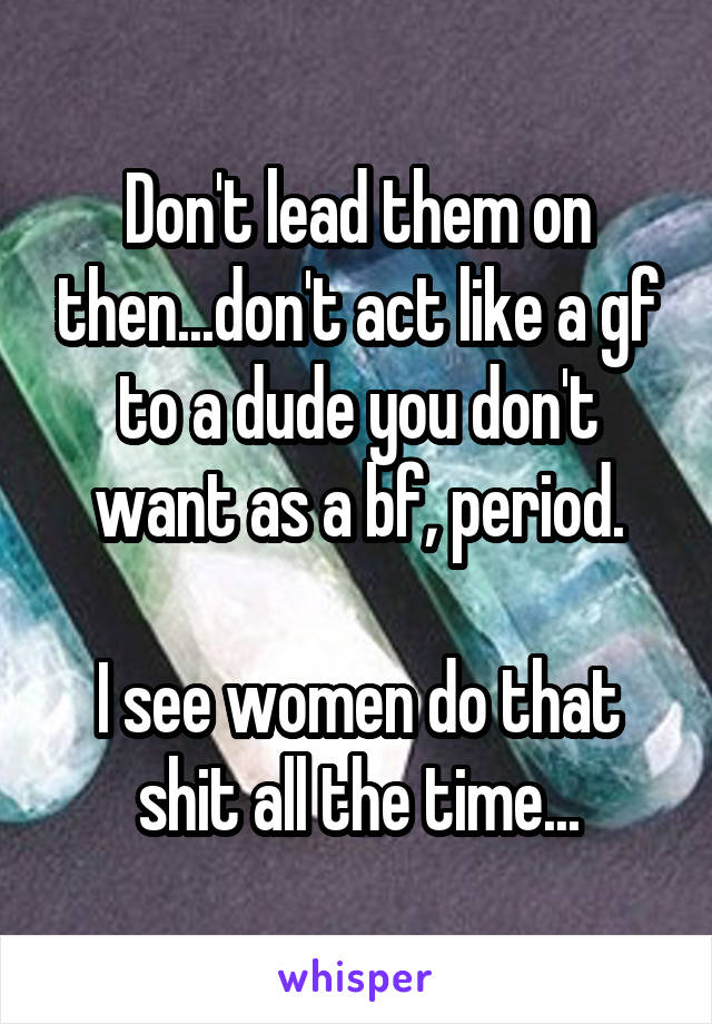 Don't lead them on then...don't act like a gf to a dude you don't want as a bf, period.

I see women do that shit all the time...