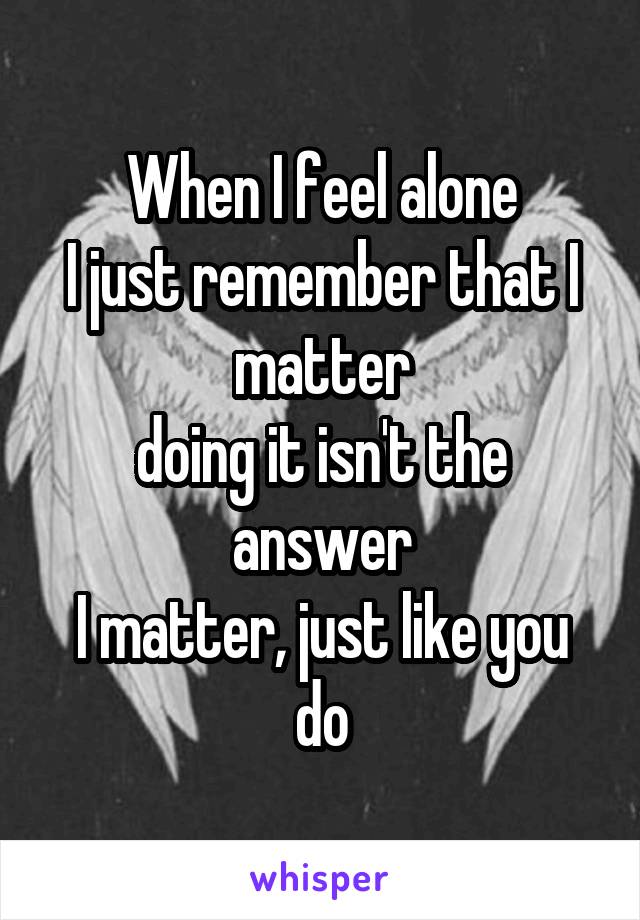 When I feel alone
I just remember that I matter
doing it isn't the answer
I matter, just like you do