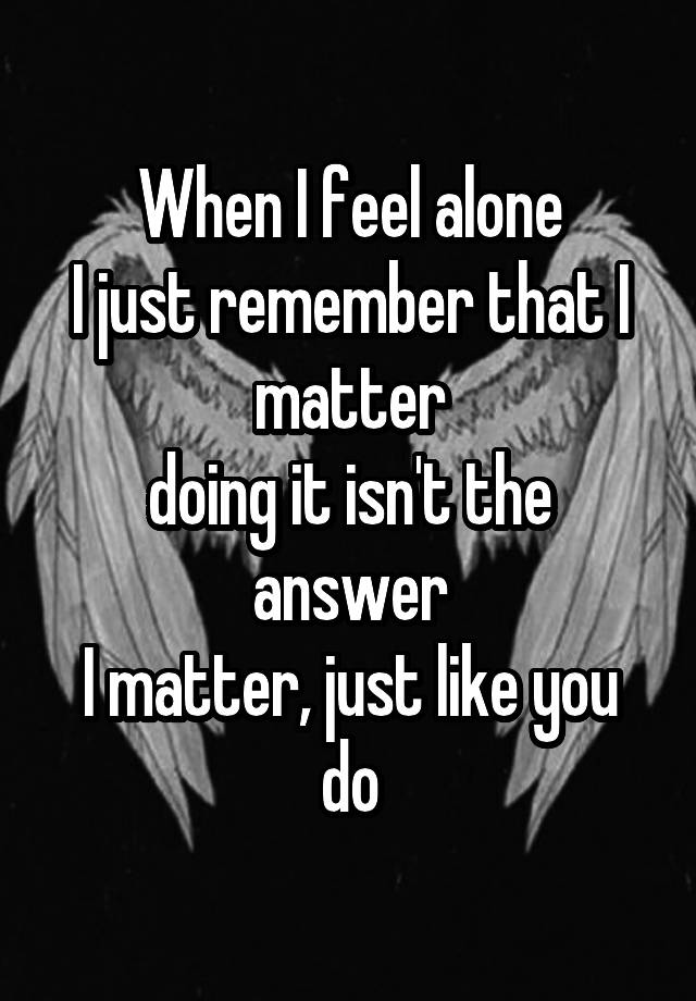 When I feel alone
I just remember that I matter
doing it isn't the answer
I matter, just like you do