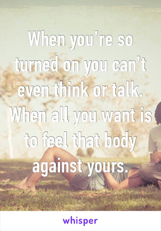 When you’re so turned on you can’t even think or talk. When all you want is to feel that body against yours. 