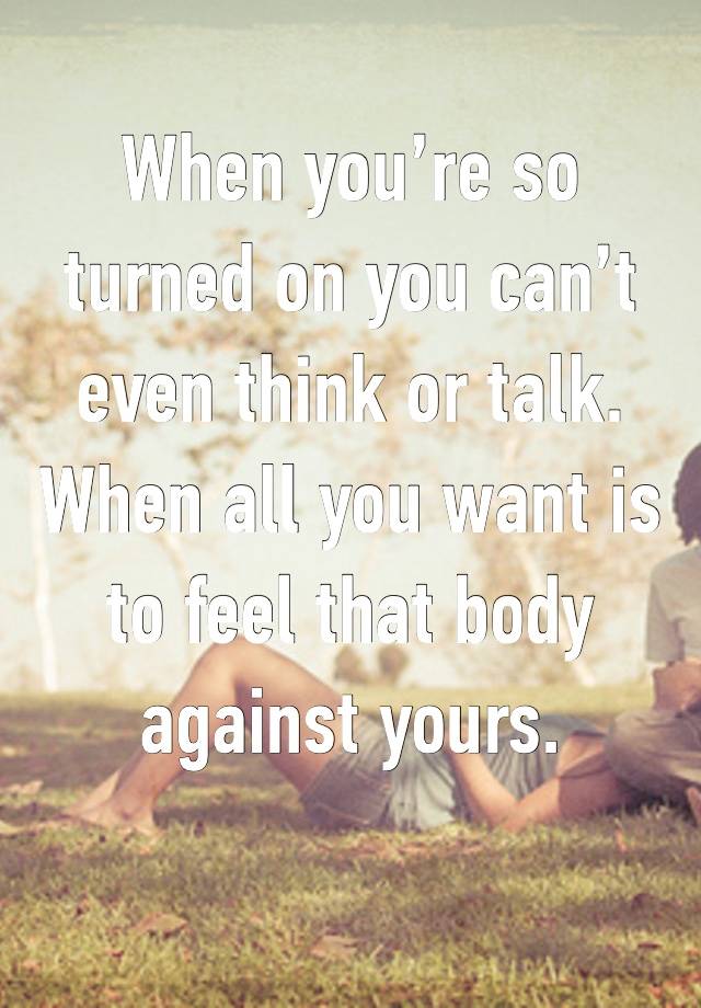 When you’re so turned on you can’t even think or talk. When all you want is to feel that body against yours. 