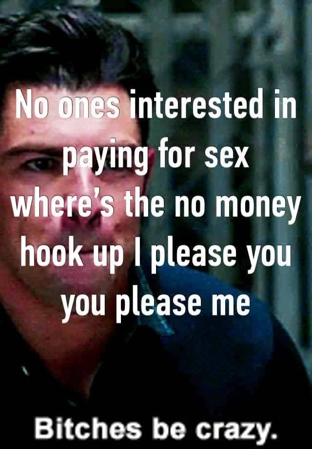 No ones interested in paying for sex where’s the no money hook up I please you you please me 