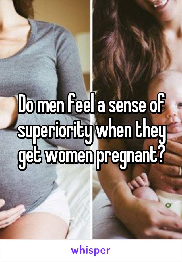 Do men feel a sense of superiority when they get women pregnant?