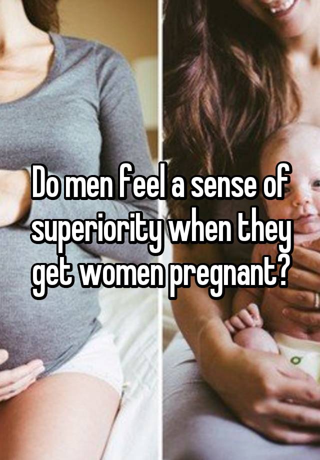 Do men feel a sense of superiority when they get women pregnant?