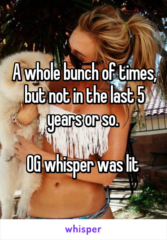 A whole bunch of times, but not in the last 5 years or so. 

OG whisper was lit 