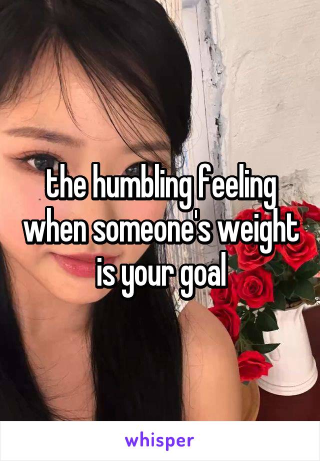 the humbling feeling when someone's weight is your goal