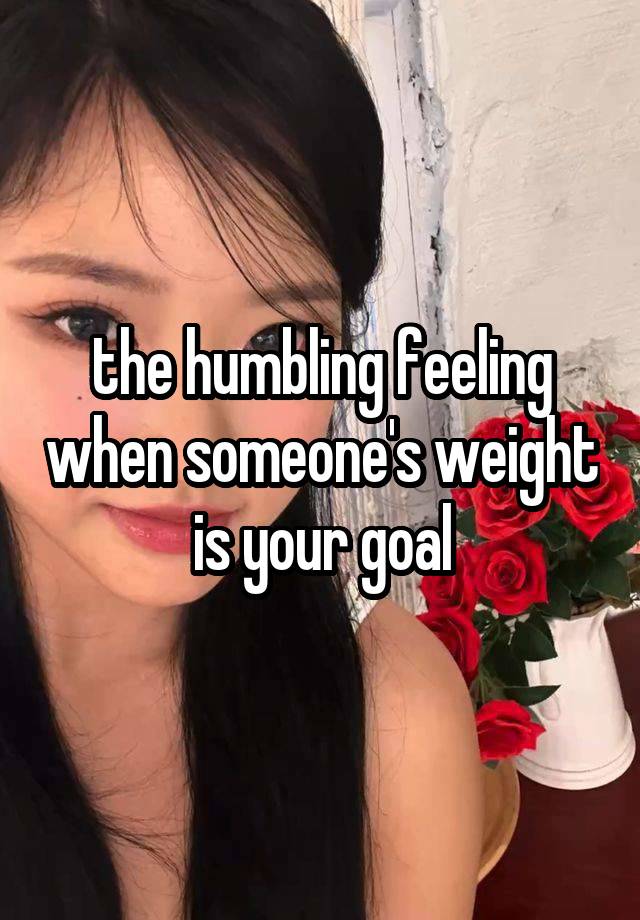 the humbling feeling when someone's weight is your goal