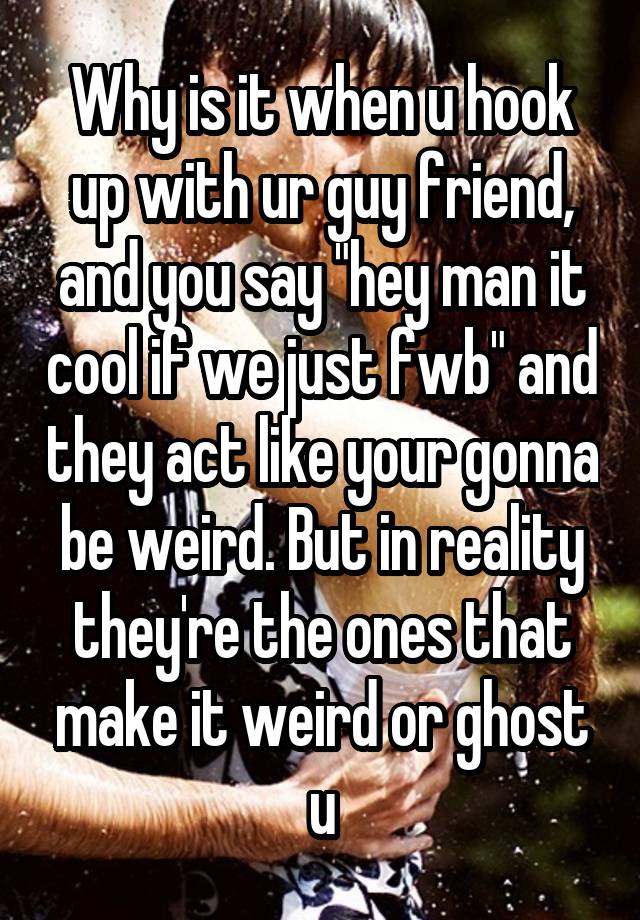 Why is it when u hook up with ur guy friend, and you say "hey man it cool if we just fwb" and they act like your gonna be weird. But in reality they're the ones that make it weird or ghost u